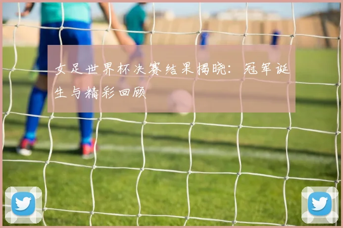 女足世界杯决赛结果揭晓:冠军诞生与精彩回顾