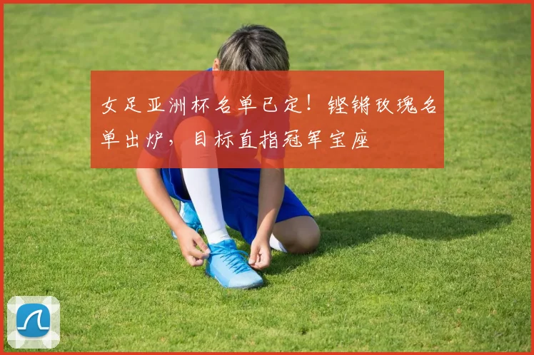 女足亚洲杯名单已定！铿锵玫瑰名单出炉，目标直指冠军宝座