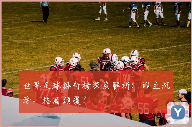 世界足球排行榜深度解析：谁主沉浮，格局颠覆？