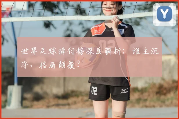 世界足球排行榜深度解析：谁主沉浮，格局颠覆？