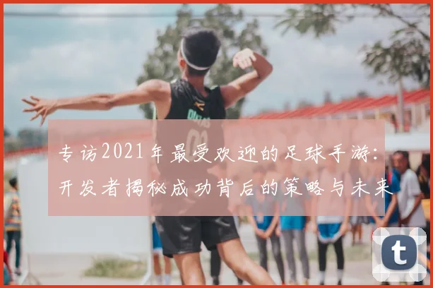 专访2021年最受欢迎的足球手游:开发者揭秘成功背后的策略与未来计划