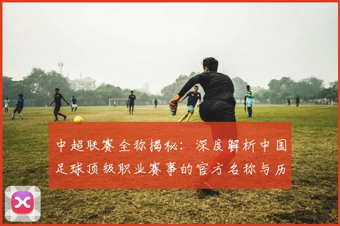 中超联赛全称揭秘：深度解析中国足球顶级职业赛事的官方名称与历史沿革