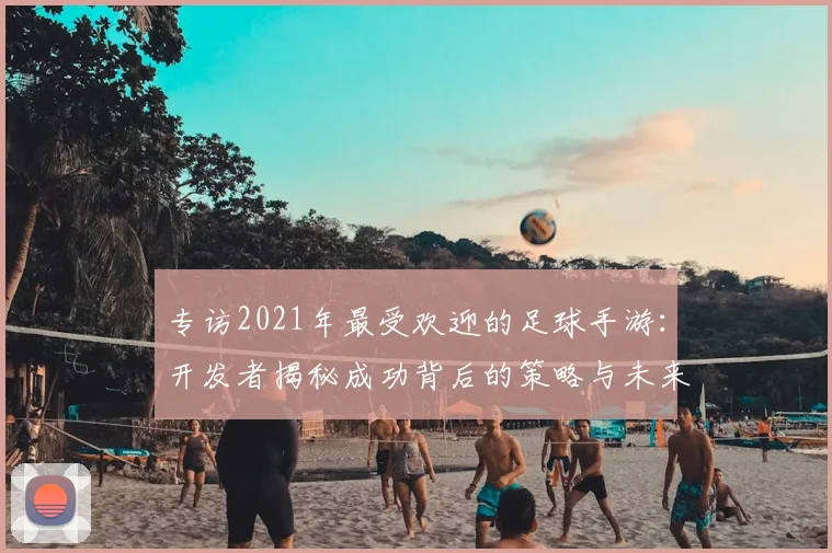 专访2021年最受欢迎的足球手游：开发者揭秘成功背后的策略与未来计划