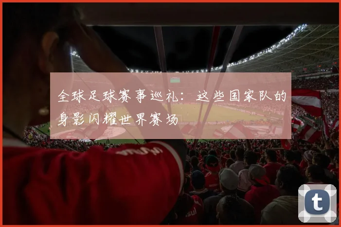 全球足球赛事巡礼:这些国家队的身影闪耀世界赛场