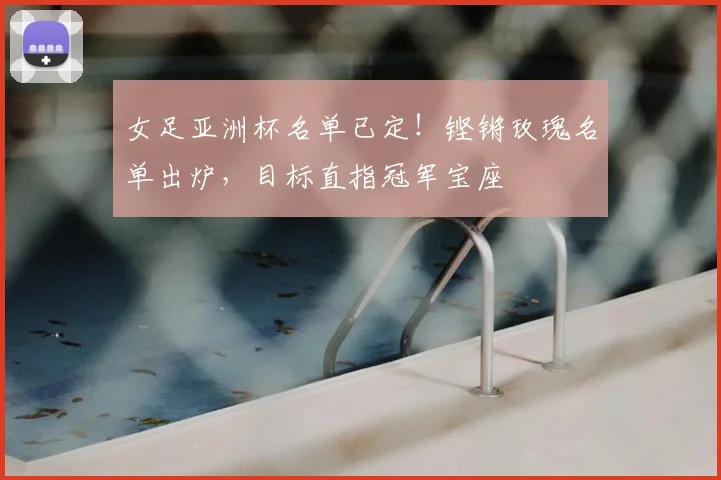 女足亚洲杯名单已定!铿锵玫瑰名单出炉,目标直指冠军宝座